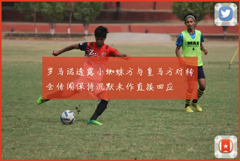 罗马诺透露小蜘蛛方与皇马方对转会传闻保持沉默未作直接回应