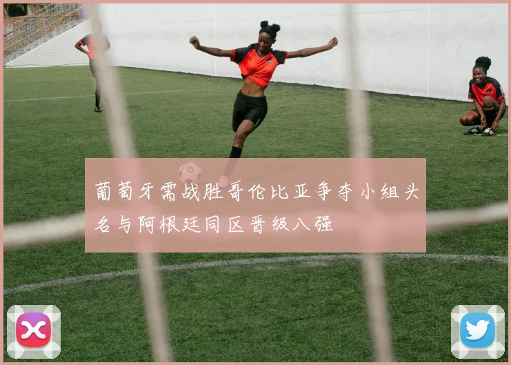 葡萄牙需战胜哥伦比亚争夺小组头名与阿根廷同区晋级八强