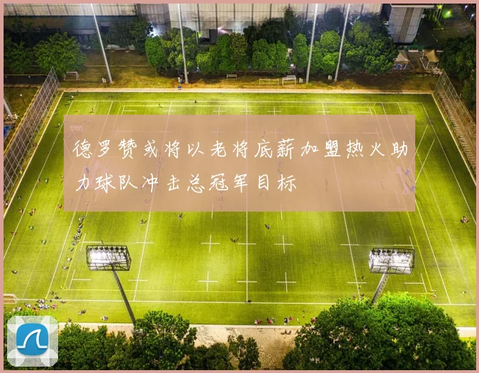 德罗赞或将以老将底薪加盟热火助力球队冲击总冠军目标