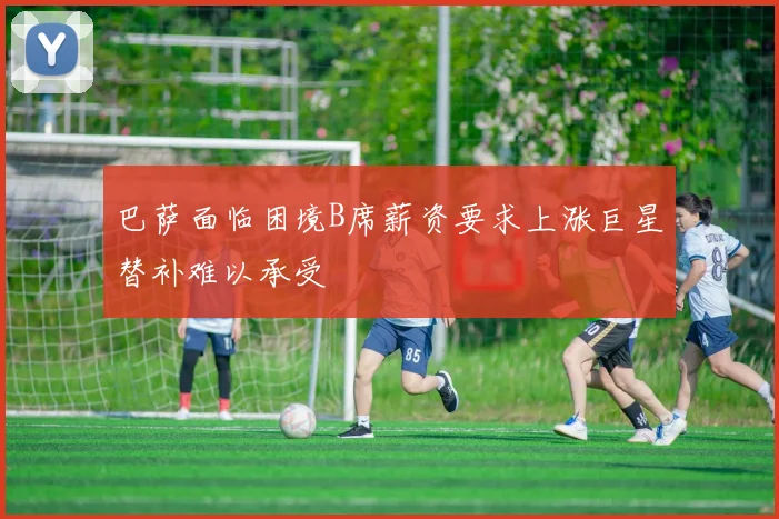 巴萨面临困境B席薪资要求上涨巨星替补难以承受