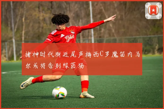 诸神时代渐近尾声梅西C罗魔笛内马尔或将告别绿茵场