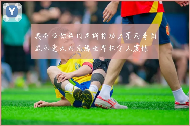 奥乔亚称希门尼斯将助力墨西哥国家队意大利无缘世界杯令人震惊