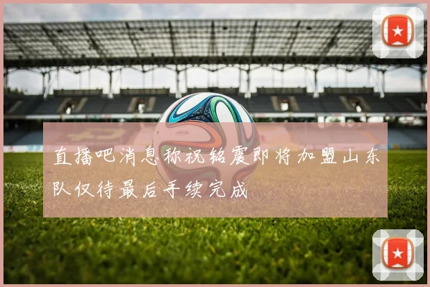 直播吧消息称祝铭震即将加盟山东队仅待最后手续完成